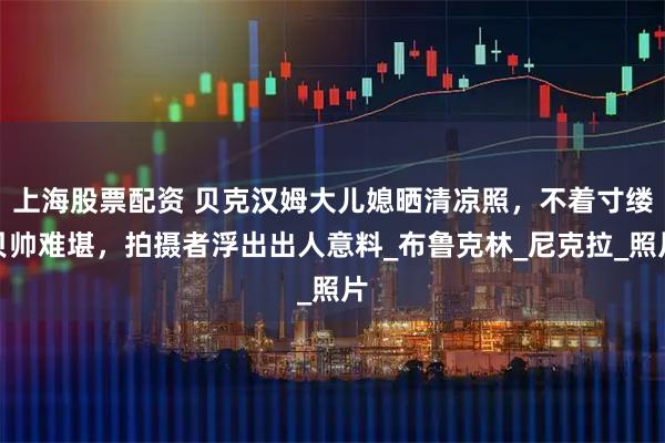 上海股票配资 贝克汉姆大儿媳晒清凉照，不着寸缕贝帅难堪，拍摄者浮出出人意料_布鲁克林_尼克拉_照片