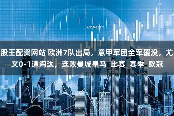 股王配资网站 欧洲7队出局，意甲军团全军覆没，尤文0-1遭淘汰，连败曼城皇马_比赛_赛季_欧冠
