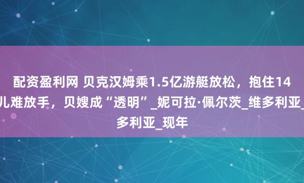 配资盈利网 贝克汉姆乘1.5亿游艇放松，抱住14岁女儿难放手，贝嫂成“透明”_妮可拉·佩尔茨_维多利亚_现年