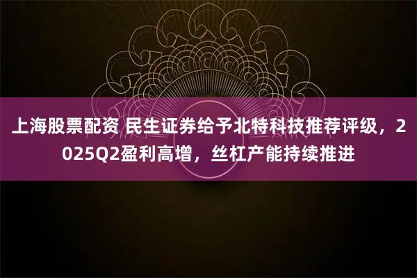 上海股票配资 民生证券给予北特科技推荐评级，2025Q2盈利高增，丝杠产能持续推进