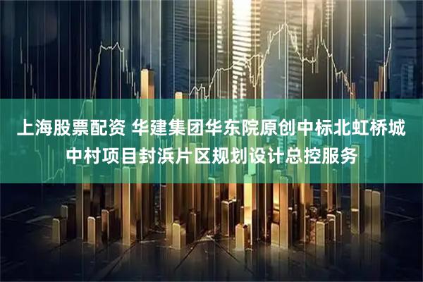 上海股票配资 华建集团华东院原创中标北虹桥城中村项目封浜片区规划设计总控服务