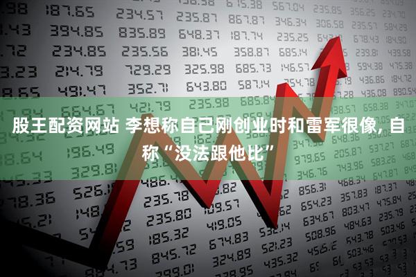 股王配资网站 李想称自己刚创业时和雷军很像, 自称“没法跟他比”