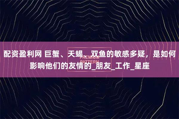 配资盈利网 巨蟹、天蝎、双鱼的敏感多疑，是如何影响他们的友情的_朋友_工作_星座