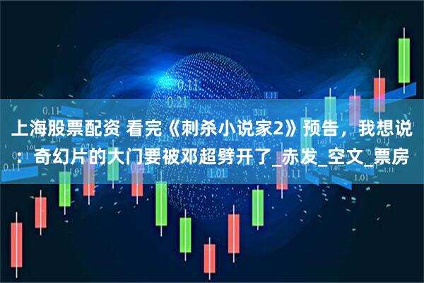 上海股票配资 看完《刺杀小说家2》预告，我想说：奇幻片的大门要被邓超劈开了_赤发_空文_票房