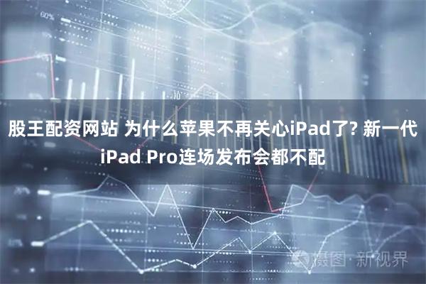 股王配资网站 为什么苹果不再关心iPad了? 新一代iPad Pro连场发布会都不配