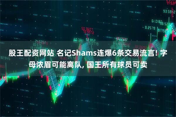 股王配资网站 名记Shams连爆6条交易流言! 字母浓眉可能离队, 国王所有球员可卖