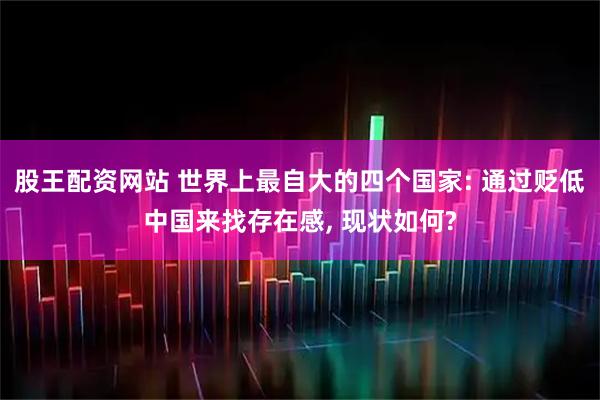 股王配资网站 世界上最自大的四个国家: 通过贬低中国来找存在感, 现状如何?