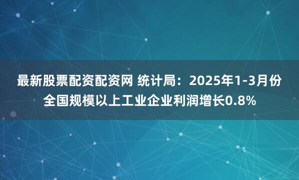 最新股票配资配资网 统计局：2025年1-3月份全国规模以上工业企业利润增长0.8%