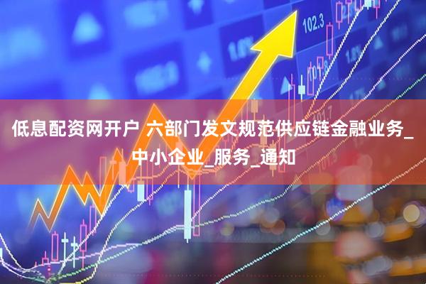 低息配资网开户 六部门发文规范供应链金融业务_中小企业_服务_通知