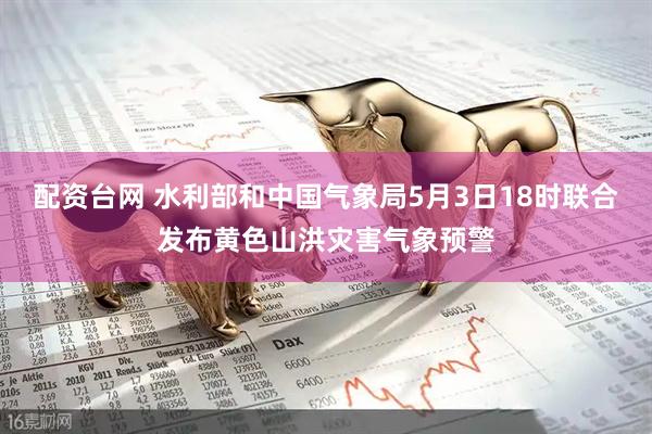 配资台网 水利部和中国气象局5月3日18时联合发布黄色山洪灾害气象预警