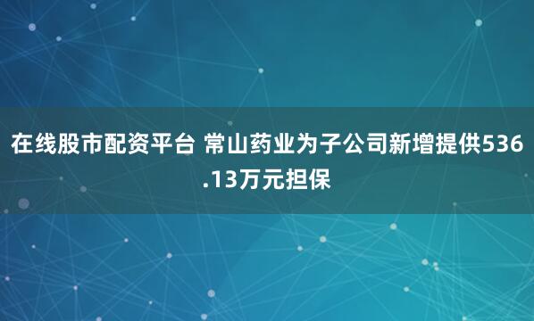 在线股市配资平台 常山药业为子公司新增提供536.13万元担保