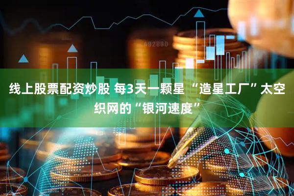 线上股票配资炒股 每3天一颗星 “造星工厂”太空织网的“银河速度”