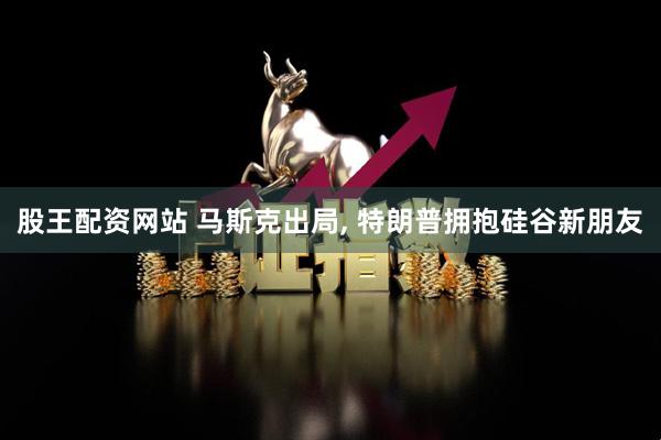 股王配资网站 马斯克出局, 特朗普拥抱硅谷新朋友