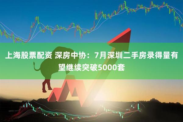 上海股票配资 深房中协：7月深圳二手房录得量有望继续突破5000套
