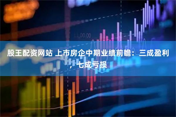 股王配资网站 上市房企中期业绩前瞻：三成盈利，七成亏损