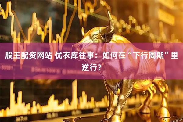 股王配资网站 优衣库往事：如何在“下行周期”里逆行？