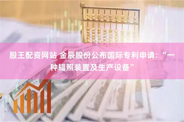 股王配资网站 金辰股份公布国际专利申请: “一种辐照装置及生产设备”