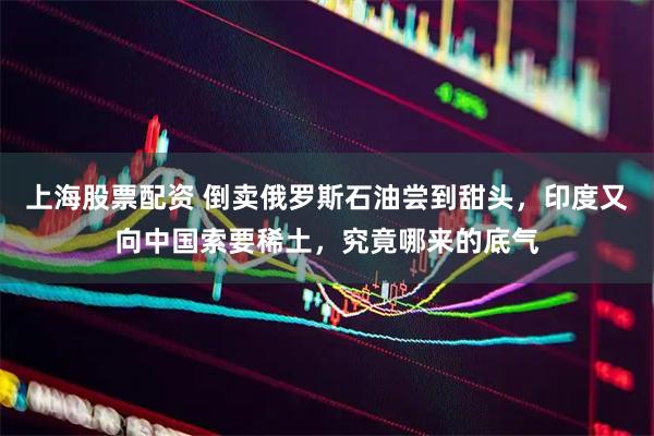 上海股票配资 倒卖俄罗斯石油尝到甜头，印度又向中国索要稀土，究竟哪来的底气