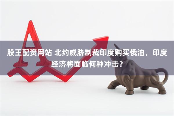 股王配资网站 北约威胁制裁印度购买俄油，印度经济将面临何种冲击？