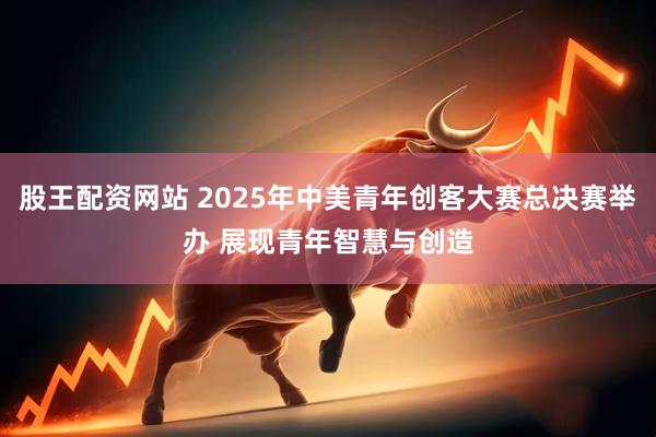 股王配资网站 2025年中美青年创客大赛总决赛举办 展现青年智慧与创造