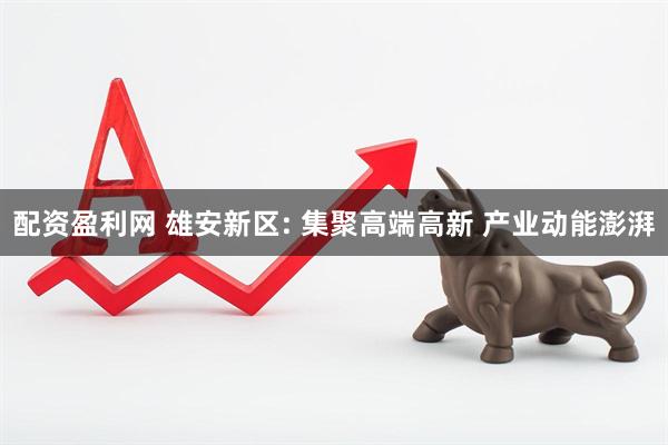 配资盈利网 雄安新区: 集聚高端高新 产业动能澎湃