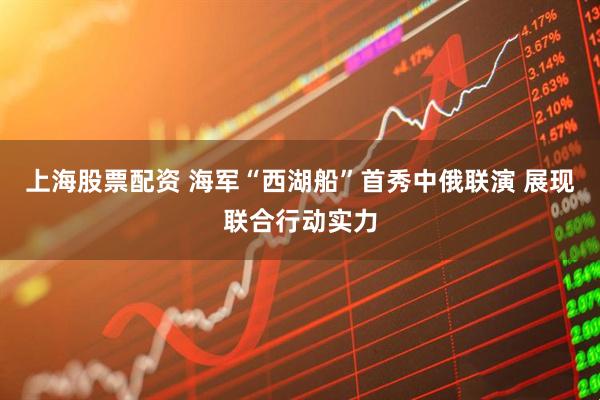 上海股票配资 海军“西湖船”首秀中俄联演 展现联合行动实力