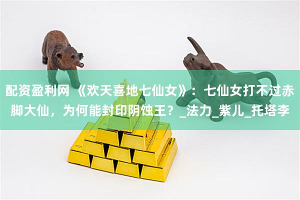配资盈利网 《欢天喜地七仙女》：七仙女打不过赤脚大仙，为何能封印阴蚀王？_法力_紫儿_托塔李
