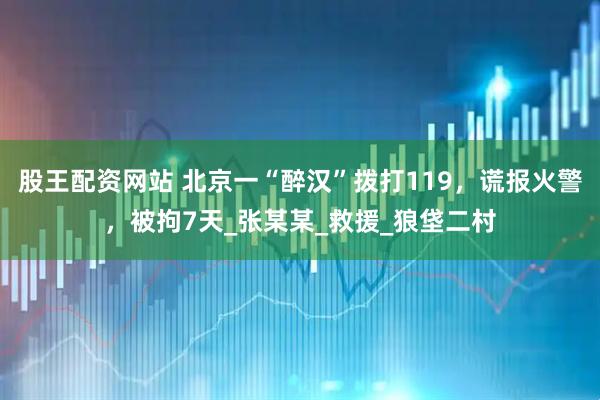 股王配资网站 北京一“醉汉”拨打119，谎报火警，被拘7天_张某某_救援_狼垡二村