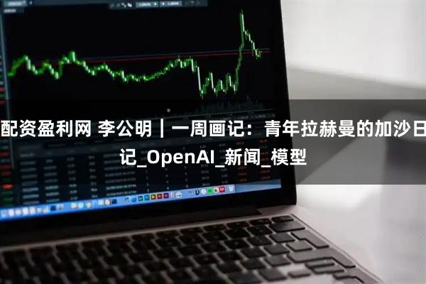 配资盈利网 李公明︱一周画记：青年拉赫曼的加沙日记_OpenAI_新闻_模型