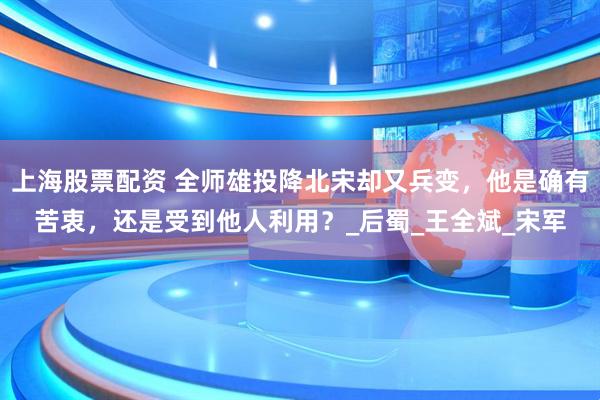 上海股票配资 全师雄投降北宋却又兵变，他是确有苦衷，还是受到他人利用？_后蜀_王全斌_宋军