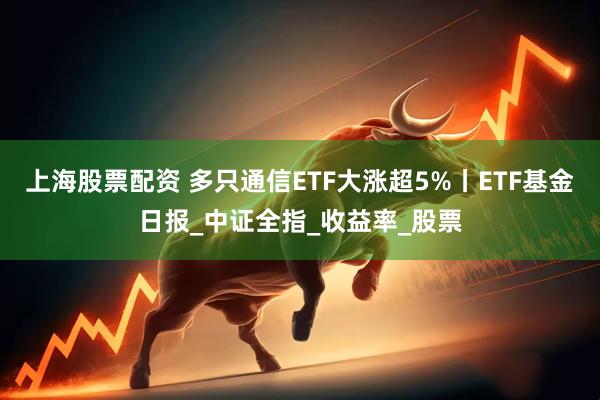 上海股票配资 多只通信ETF大涨超5%丨ETF基金日报_中证全指_收益率_股票