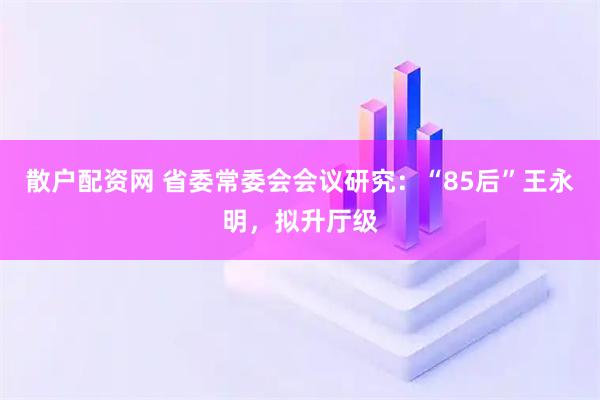 散户配资网 省委常委会会议研究：“85后”王永明，拟升厅级