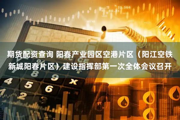 期货配资查询 阳春产业园区空港片区（阳江空铁新城阳春片区）建设指挥部第一次全体会议召开
