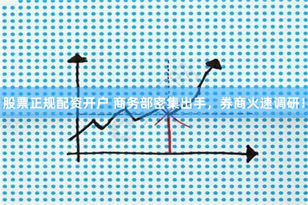 股票正规配资开户 商务部密集出手，券商火速调研！