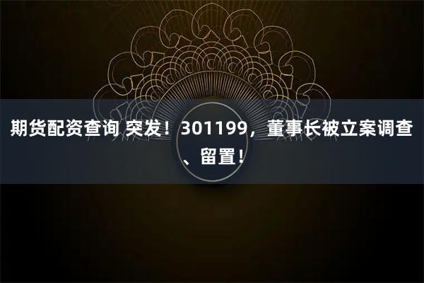 期货配资查询 突发！301199，董事长被立案调查、留置！
