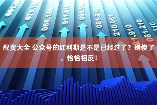 配资大全 公众号的红利期是不是已经过了？别傻了，恰恰相反！