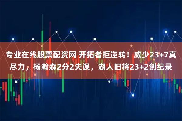 专业在线股票配资网 开拓者拒逆转!威少23+7真尽力,杨瀚森2分2失误,湖人旧将23+2创纪录