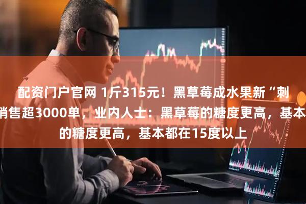 配资门户官网 1斤315元！黑草莓成水果新“刺客”！有店铺销售超3000单，业内人士：黑草莓的糖度更高，基本都在15度以上