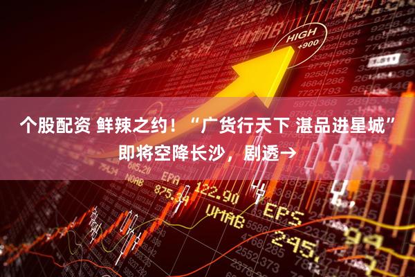 个股配资 鲜辣之约！“广货行天下 湛品进星城”即将空降长沙，剧透→