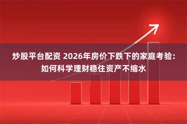 炒股平台配资 2026年房价下跌下的家庭考验：如何科学理财稳住资产不缩水