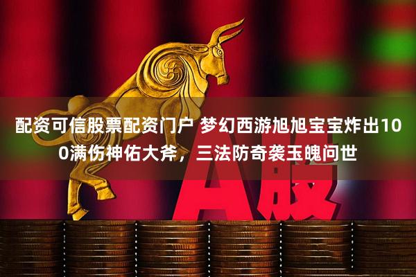 配资可信股票配资门户 梦幻西游旭旭宝宝炸出100满伤神佑大斧，三法防奇袭玉魄问世