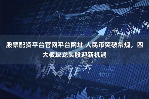 股票配资平台官网平台网址 人民币突破常规，四大板块龙头股迎新机遇