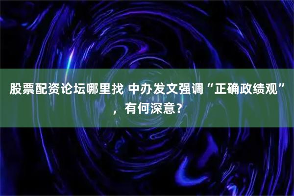 股票配资论坛哪里找 中办发文强调“正确政绩观”，有何深意？