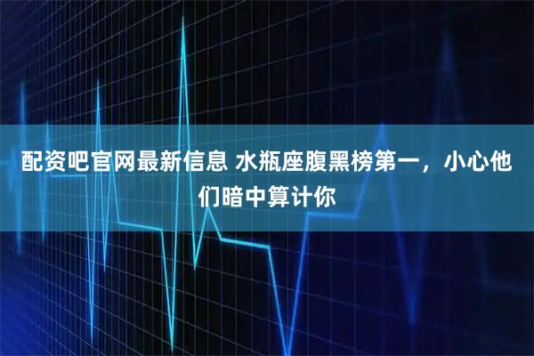 配资吧官网最新信息 水瓶座腹黑榜第一，小心他们暗中算计你