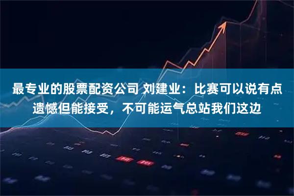 最专业的股票配资公司 刘建业：比赛可以说有点遗憾但能接受，不可能运气总站我们这边