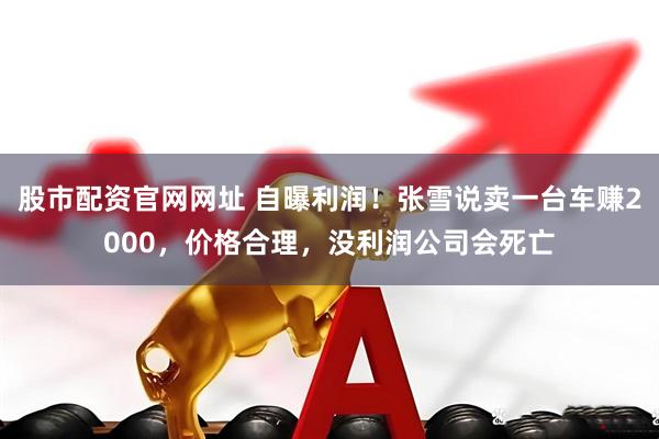 股市配资官网网址 自曝利润！张雪说卖一台车赚2000，价格合理，没利润公司会死亡