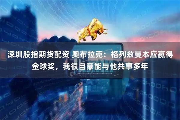深圳股指期货配资 奥布拉克：格列兹曼本应赢得金球奖，我很自豪能与他共事多年