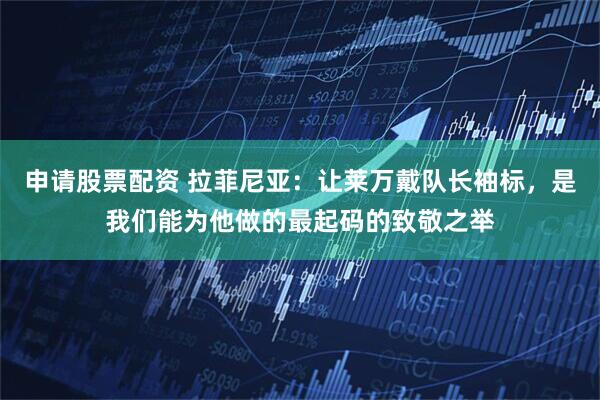 申请股票配资 拉菲尼亚：让莱万戴队长袖标，是我们能为他做的最起码的致敬之举