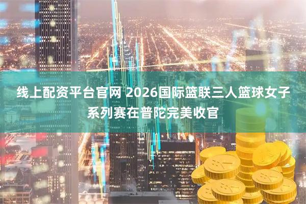 线上配资平台官网 2026国际篮联三人篮球女子系列赛在普陀完美收官