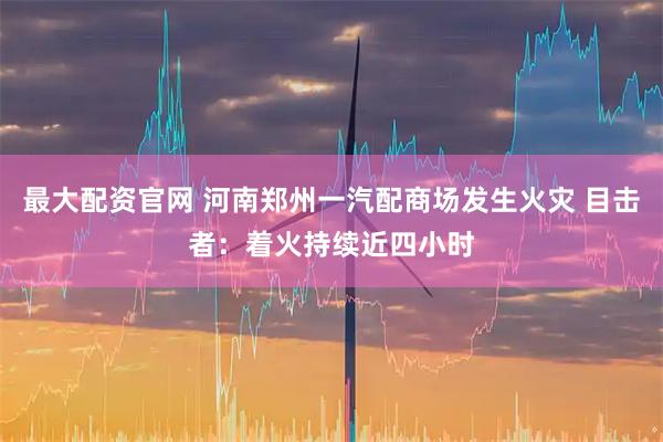 最大配资官网 河南郑州一汽配商场发生火灾 目击者：着火持续近四小时